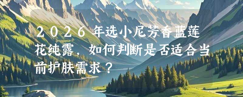 2026年选小尼芳香蓝莲花纯露，如何判断是否适合当前护肤需求？