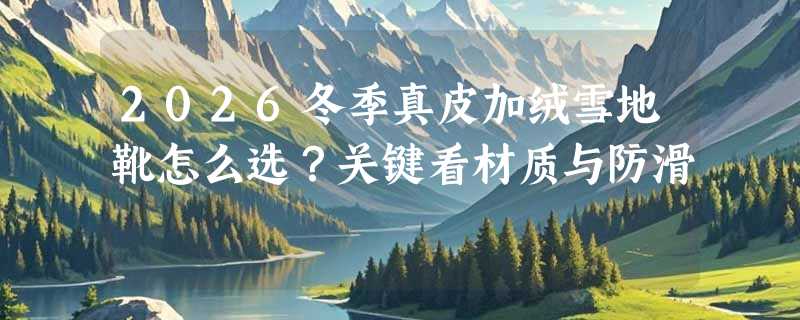 2026冬季真皮加绒雪地靴怎么选？关键看材质与防滑