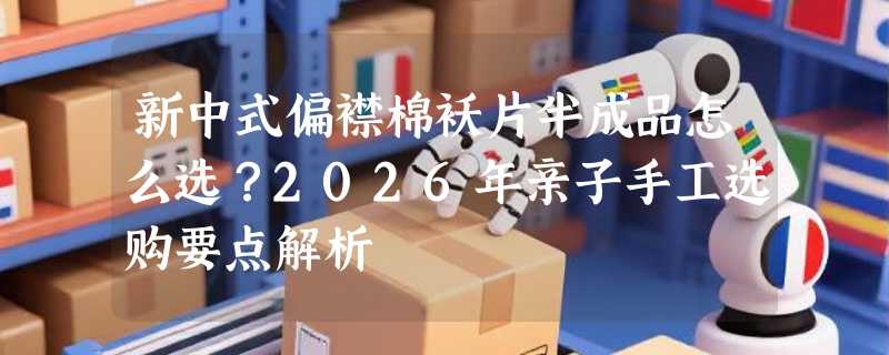 新中式偏襟棉袄片半成品怎么选？2026年亲子手工选购要点解析