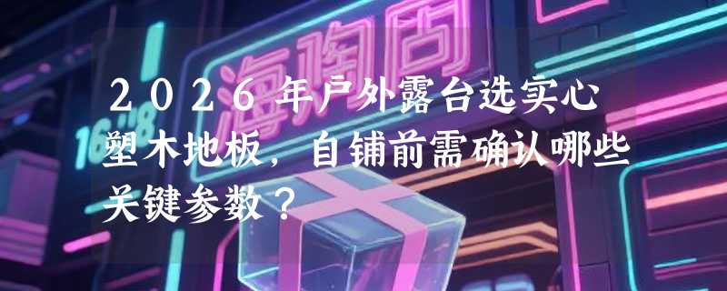 2026年户外露台选实心塑木地板，自铺前需确认哪些关键参数？