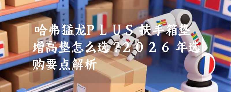 哈弗猛龙PLUS扶手箱垫增高垫怎么选？2026年选购要点解析