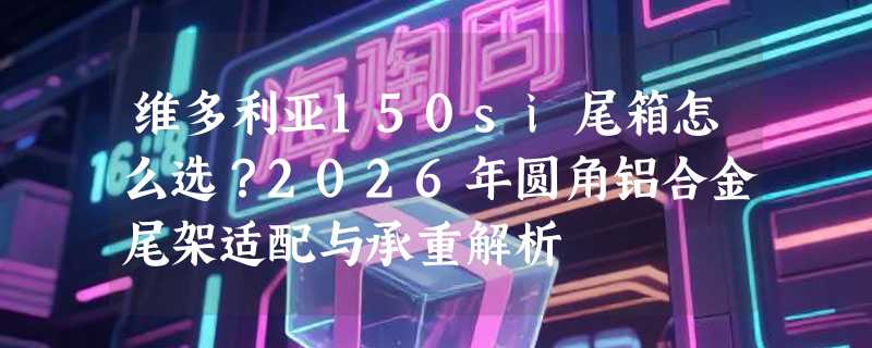 维多利亚150si尾箱怎么选？2026年圆角铝合金尾架适配与承重解析
