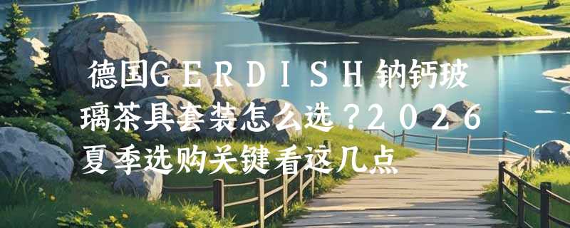 德国GERDISH钠钙玻璃茶具套装怎么选？2026夏季选购关键看这几点