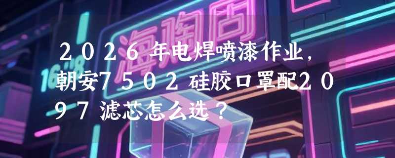 2026年电焊喷漆作业，朝安7502硅胶口罩配2097滤芯怎么选？