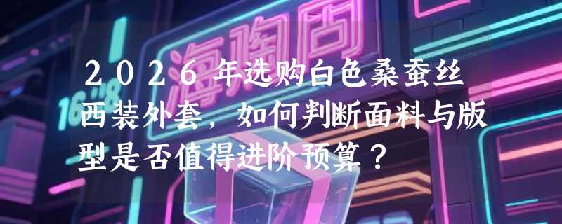 2026年选购白色桑蚕丝西装外套，如何判断面料与版型是否值得进阶预算？