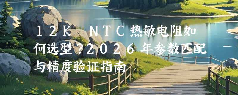 12K NTC热敏电阻如何选型？2026年参数匹配与精度验证指南