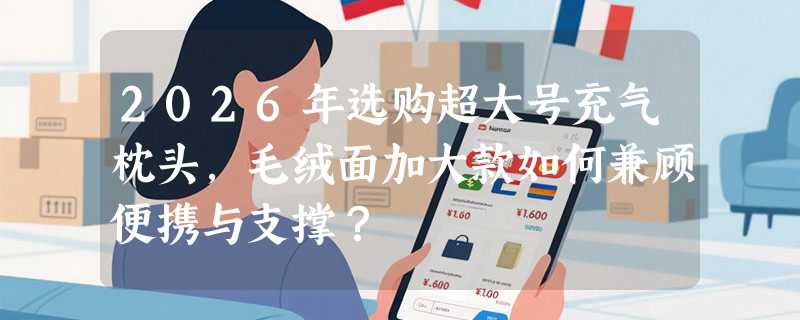 2026年选购超大号充气枕头，毛绒面加大款如何兼顾便携与支撑？