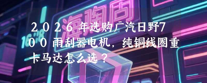 2026年选购广汽日野700雨刮器电机，纯铜线圈重卡马达怎么选？