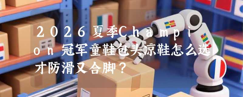 2026夏季Champion冠军童鞋包头凉鞋怎么选才防滑又合脚？