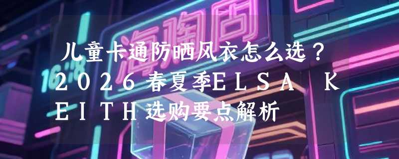 儿童卡通防晒风衣怎么选？2026春夏季ELSA KEITH选购要点解析