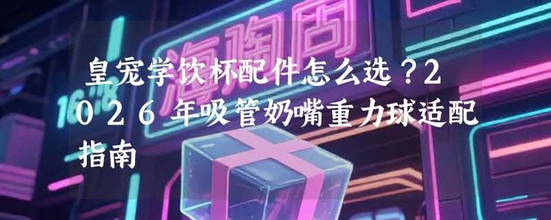 皇宠学饮杯配件怎么选？2026年吸管奶嘴重力球适配指南