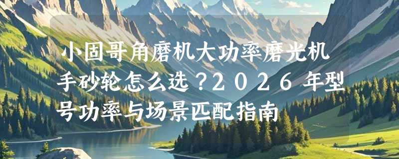 小固哥角磨机大功率磨光机手砂轮怎么选？2026年型号功率与场景匹配指南