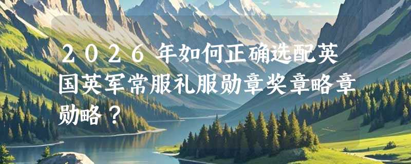 2026年如何正确选配英国英军常服礼服勋章奖章略章勋略？