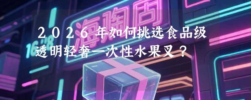 2026年如何挑选食品级透明轻奢一次性水果叉？