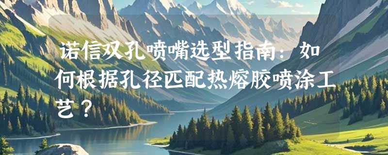 诺信双孔喷嘴选型指南：如何根据孔径匹配热熔胶喷涂工艺？