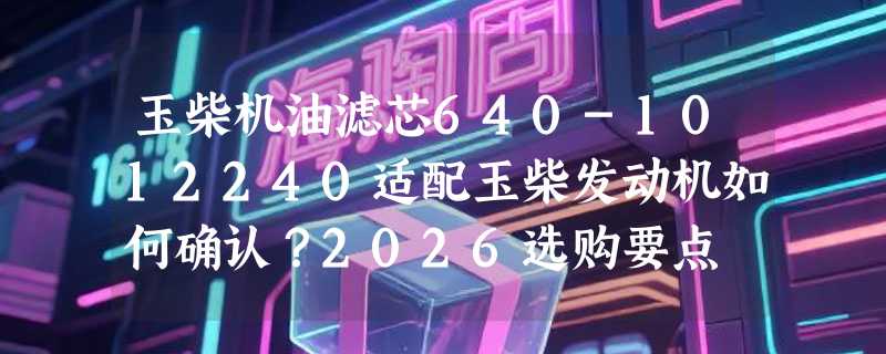 玉柴机油滤芯640-1012240适配玉柴发动机如何确认？2026选购要点