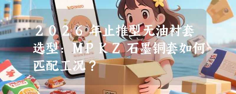 2026年止推型无油衬套选型：MPKZ石墨铜套如何匹配工况？
