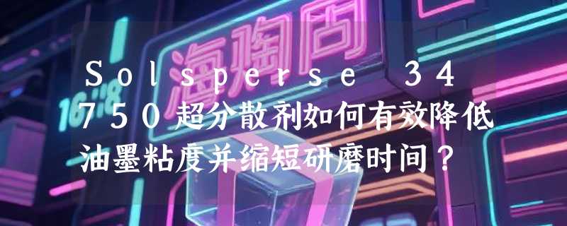Solsperse 34750超分散剂如何有效降低油墨粘度并缩短研磨时间？
