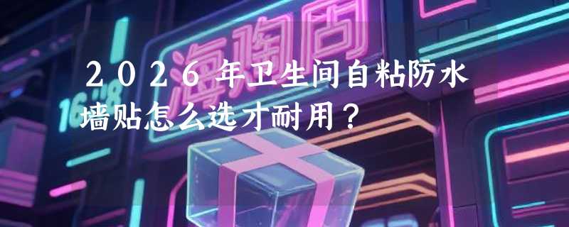 2026年卫生间自粘防水墙贴怎么选才耐用？