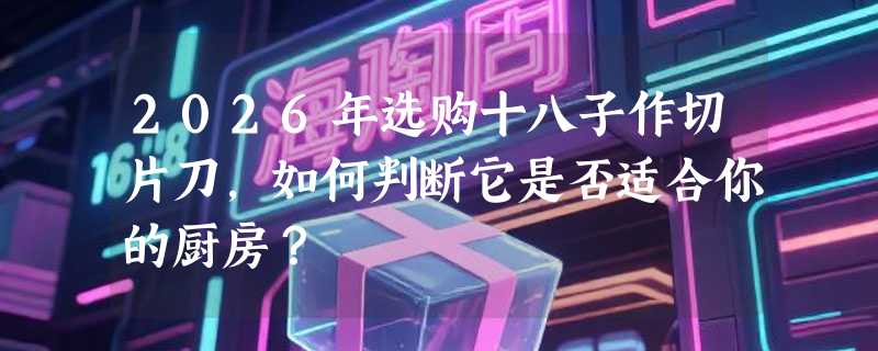2026年选购十八子作切片刀，如何判断它是否适合你的厨房？