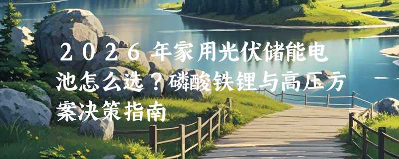 2026年家用光伏储能电池怎么选？磷酸铁锂与高压方案决策指南