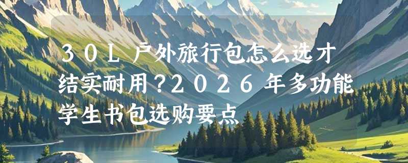 30L户外旅行包怎么选才结实耐用？2026年多功能学生书包选购要点