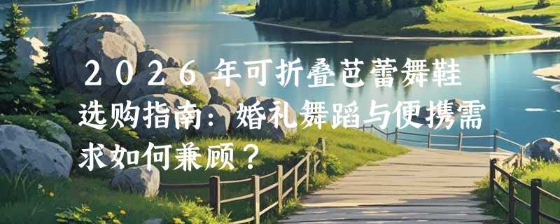 2026年可折叠芭蕾舞鞋选购指南：婚礼舞蹈与便携需求如何兼顾？