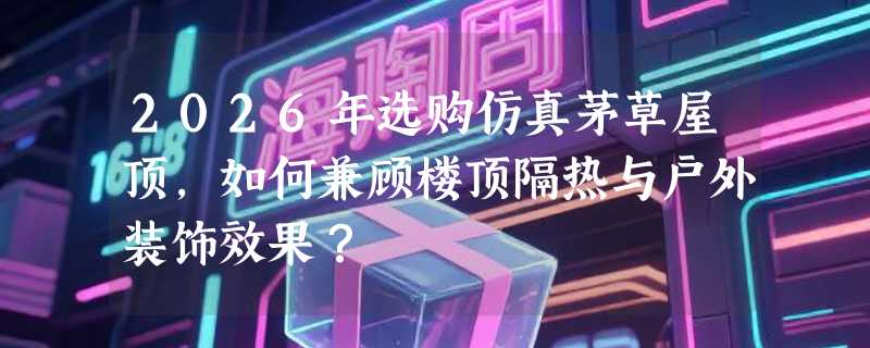 2026年选购仿真茅草屋顶，如何兼顾楼顶隔热与户外装饰效果？