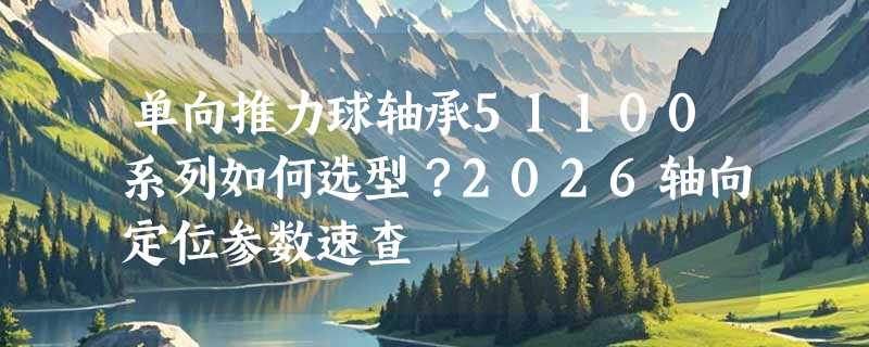 单向推力球轴承51100系列如何选型？2026轴向定位参数速查
