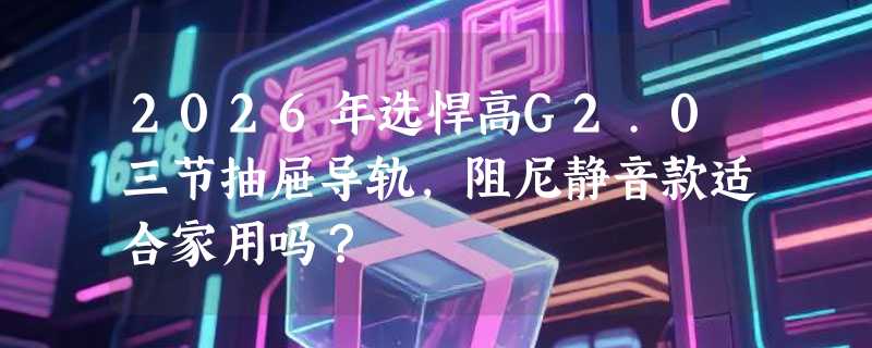 2026年选悍高G2.0三节抽屉导轨，阻尼静音款适合家用吗？