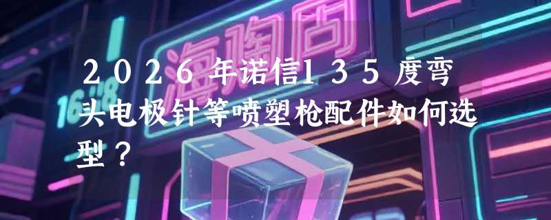 2026年诺信135度弯头电极针等喷塑枪配件如何选型？