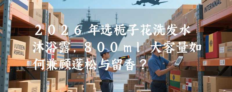 2026年选栀子花洗发水沐浴露，800ml大容量如何兼顾蓬松与留香？