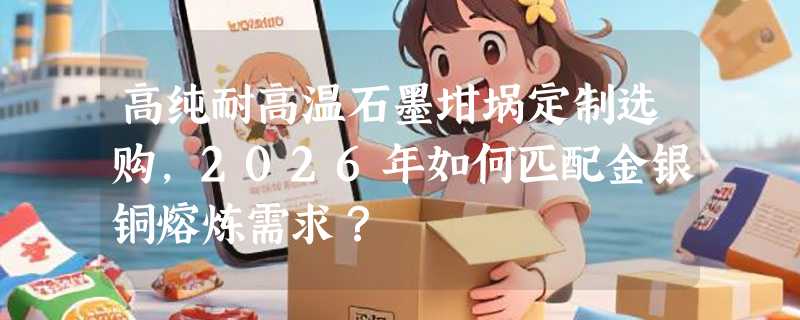 高纯耐高温石墨坩埚定制选购，2026年如何匹配金银铜熔炼需求？
