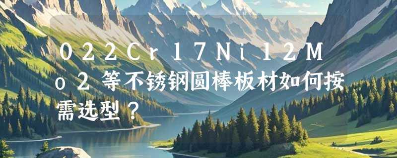 022Cr17Ni12Mo2等不锈钢圆棒板材如何按需选型？
