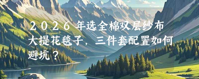 2026年选全棉双层纱布大提花毯子，三件套配置如何避坑？