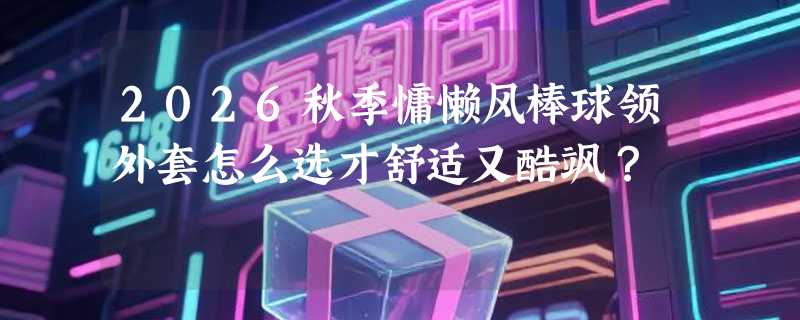 2026秋季慵懒风棒球领外套怎么选才舒适又酷飒？