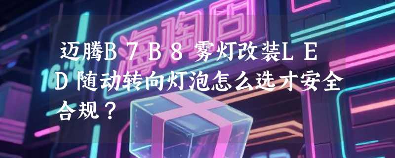 迈腾B7B8雾灯改装LED随动转向灯泡怎么选才安全合规？