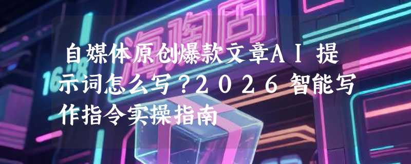 自媒体原创爆款文章AI提示词怎么写？2026智能写作指令实操指南