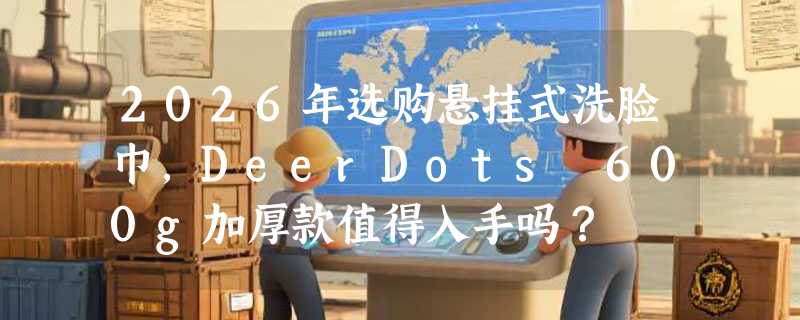 2026年选购悬挂式洗脸巾，DeerDots 600g加厚款值得入手吗？
