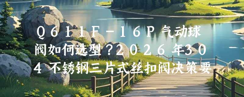 Q611F-16P气动球阀如何选型？2026年304不锈钢三片式丝扣阀决策要点