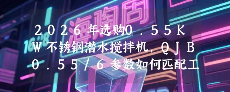 2026年选购0.55KW不锈钢潜水搅拌机，QJB0.55/6参数如何匹配工况？