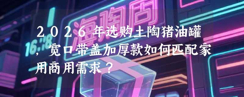 2026年选购土陶猪油罐，宽口带盖加厚款如何匹配家用商用需求？