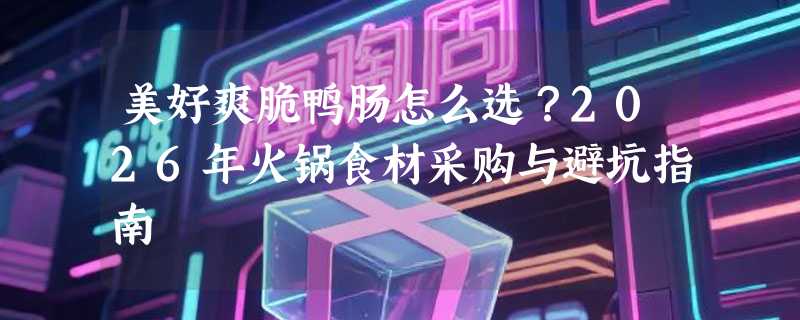 美好爽脆鸭肠怎么选？2026年火锅食材采购与避坑指南