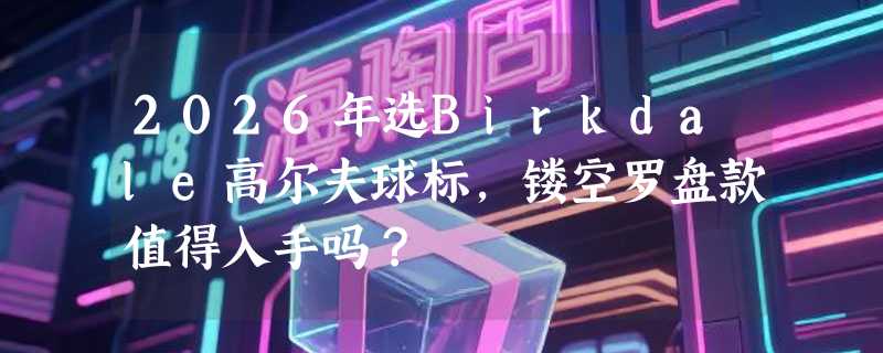 2026年选Birkdale高尔夫球标，镂空罗盘款值得入手吗？