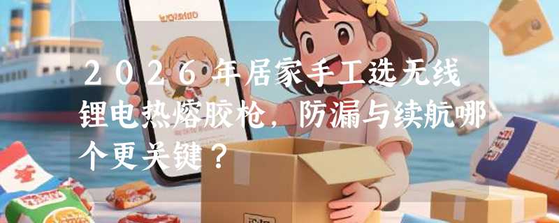 2026年居家手工选无线锂电热熔胶枪，防漏与续航哪个更关键？