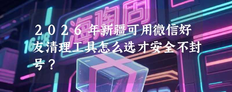2026年新疆可用微信好友清理工具怎么选才安全不封号？