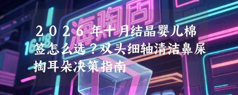 2026年十月结晶婴儿棉签怎么选？双头细轴清洁鼻屎掏耳朵决策指南