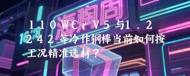 110WCrV5与1.2242等冷作钢棒当前如何按工况精准选材？