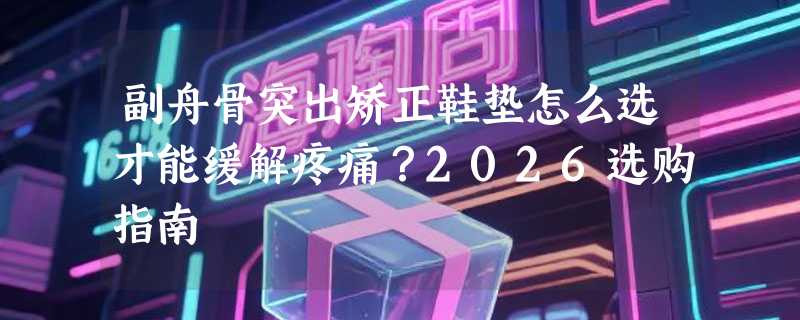 副舟骨突出矫正鞋垫怎么选才能缓解疼痛？2026选购指南