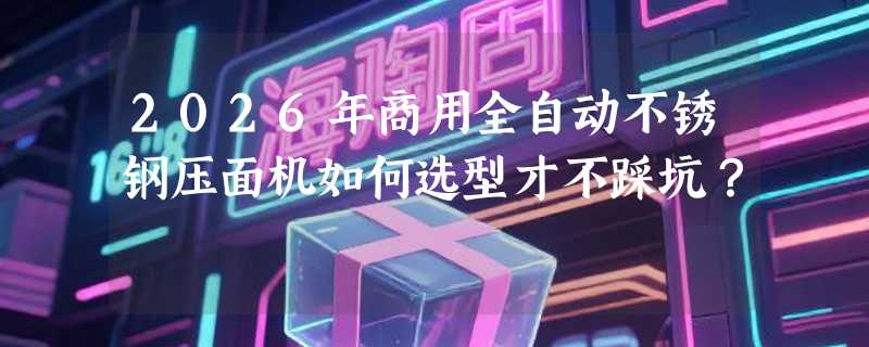 2026年商用全自动不锈钢压面机如何选型才不踩坑？